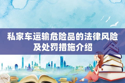 私家车运输危险品的法律风险及处罚措施介绍 私家车运输危险品的法律风险及处罚措施介绍